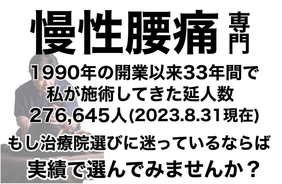 慢性腰痛専門 1990年の開業以来33年間で私が施術してきた延べ人数276,645人(2023.8.31現在)もし治療院選びに迷っているならば実績でえらんでみませんか?