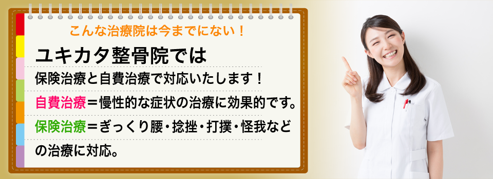 こんな治療院は今までにない!ユキカタ整骨院であは保険治療と自費治療で対応いたします!自費治療=慢性的な症状の治療に効果的です。保険治療=ぎっくり腰・捻挫・打撲・怪我などの治療に対応。