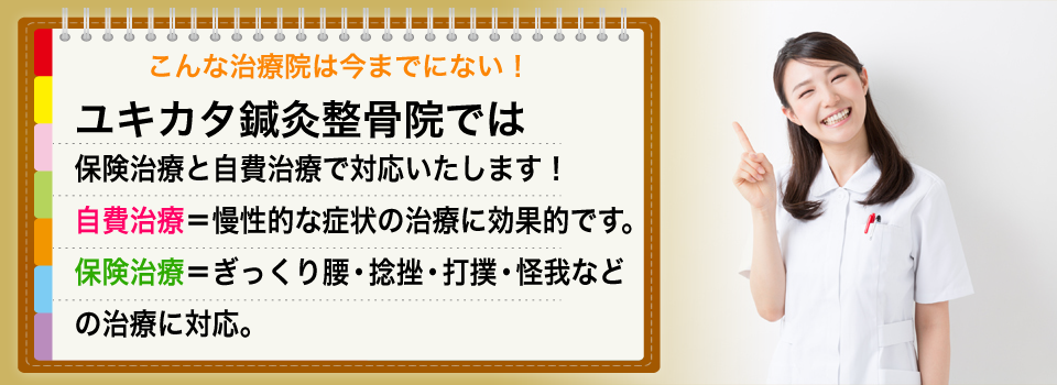 こんな治療院は今までにない!ユキカタ鍼灸整骨院であは保険治療と自費治療で対応いたします!自費治療=慢性的な症状の治療に効果的です。保険治療=ぎっくり腰・捻挫・打撲・怪我などの治療に対応。