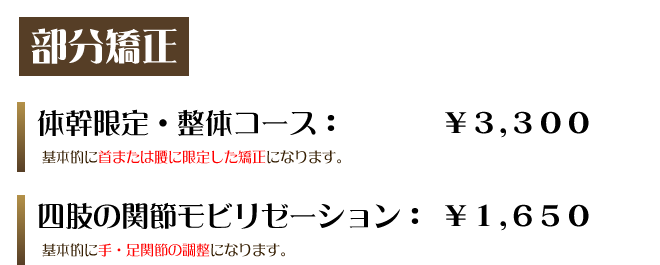 部分矯正　体幹限定・整体コース：￥3,300　基本的に首または腰に限定した矯正になります。四肢の関節モビリゼーション：￥1,650基本的に手・足関節の調整になります