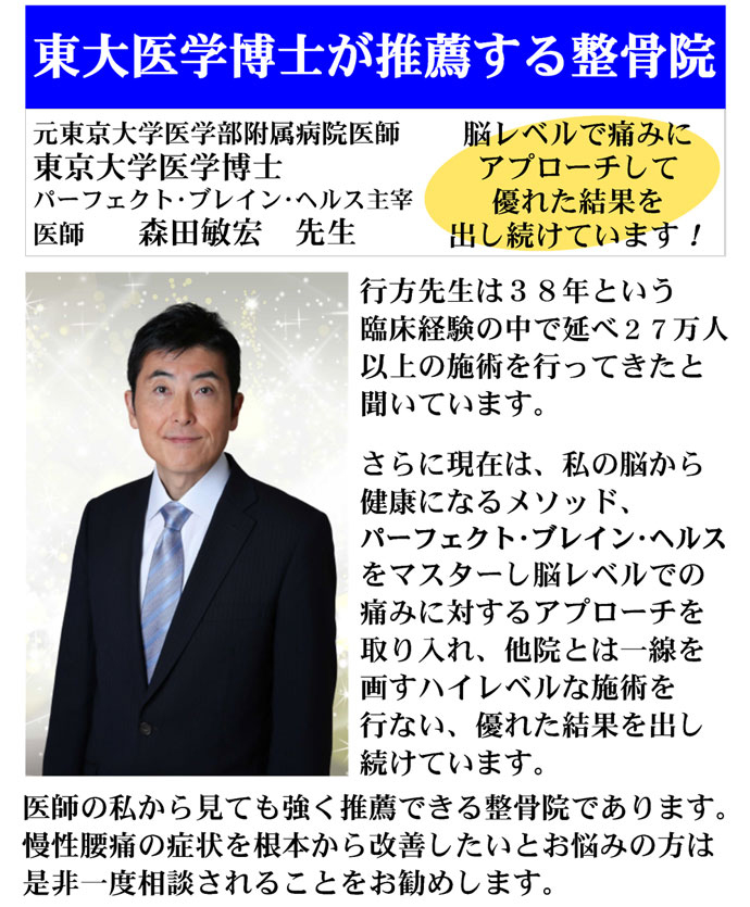 東大医学博士が推薦する整骨院：元東京大学医学部付属病院医師 東京大学医学博士 パーフェクト・ブレイン・ヘルス主催 医師 森田敏宏 先生　脳レベルで痛みにアプローチして優れた結果を出し続けています！　行方先生は38年という臨床経験の中で延べ27万人以上の施術を行ってきたと聞いています。さらに現在は、私の脳から健康になるメソッド、パーフェクト・ブレイン・ヘルスをマスターし脳レベルでの痛みに対するアプローチを画すハイレベルな施術を行ない、優れた結果を出し続けています。医師の私から見ても強く推薦できる整骨院であります。慢性腰痛の症状を根本から改善したいとお悩みの方は是非一度相談されることをお勧めします。