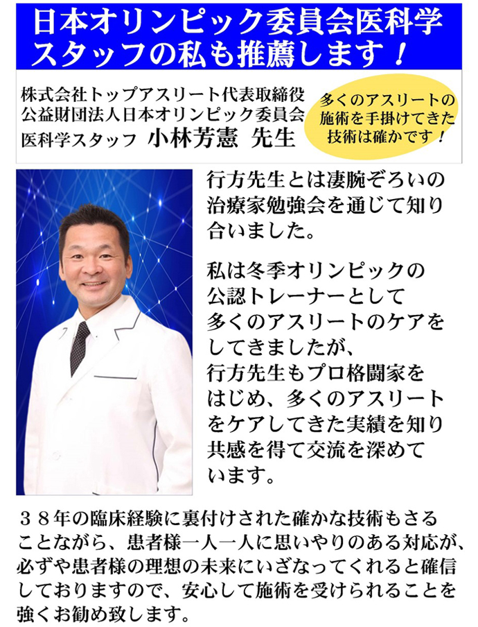 株式会社トップアスリート代表取締役　公益財団法人日本オリンピック委員会医科学スタッフ　小林 芳憲 先生　行方先生とは凄腕ぞろいの治療家勉強会を通じて知り合いました。私は冬期オリンピックの公認トレーナーとして多くのアスリートのケアをしてきましたが、行方先生もプロ格闘家をはじめ、多くのアスリートをケアしてきた実績を知り共感を得て交流を深めています。38年の臨床経験に裏付けされた確かな技術もさることながら。患者様一人一人に思いやりのある対応が、必ずや患者様の理想の未来にいざなってくれると確信しておりますので、安心して施術を受けられることを強くお勧め致します。