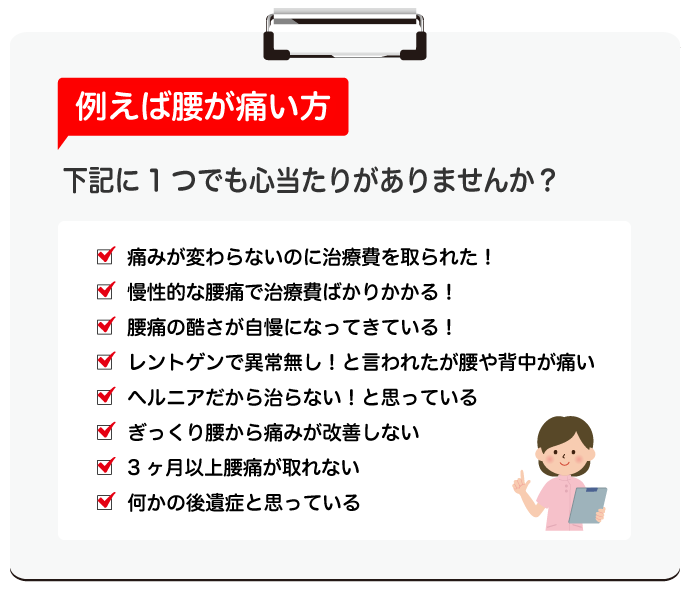 例えば腰が痛い方　下記に1つでも心当たりがありませんか？○痛みが変わらないのに治療費を取られた！○慢性的な腰痛で治療費ばかりかかる！○腰痛の酷さが自慢になってきている！○レントゲンで異常無し！と言われたが腰や背中が痛い○ヘルニアだから治らない！と思っている○ぎっくり腰から痛みが改善しない○3ヶ月以上腰痛が取れない○何かの後遺症と思っている