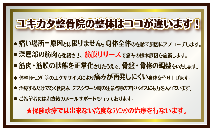 ユキカタ整骨院の整体はココが違います！・痛い場所＝原因とは限りません。身体全体のを診て原因にアプローチします。深層部の筋肉を弛緩させ、筋膜リリースで痛みの根本原因を施術します。筋肉・筋膜の状態を正常化させたうえで、骨盤・骨格の調整をいたします。体幹ﾄﾚｰﾆﾝｸﾞ等のエクササイズにより痛みが再発しにくい身体を作り上げます。治療するだけでなく枕高さ、デスクワーク時の注意点等のアドバイスにも力を入れています。ご希望者には治療後のメールサポートも行っております。★保険診療では出来ない高度なﾃｸﾆｯｸの治療を行ないます。