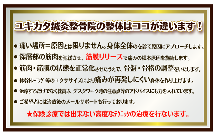 ユキカタ鍼灸整骨院の整体はココが違います！・痛い場所＝原因とは限りません。身体全体のを診て原因にアプローチします。深層部の筋肉を弛緩させ、筋膜リリースで痛みの根本原因を施術します。筋肉・筋膜の状態を正常化させたうえで、骨盤・骨格の調整をいたします。体幹ﾄﾚｰﾆﾝｸﾞ等のエクササイズにより痛みが再発しにくい身体を作り上げます。治療するだけでなく枕高さ、デスクワーク時の注意点等のアドバイスにも力を入れています。ご希望者には治療後のメールサポートも行っております。★保険診療では出来ない高度なﾃｸﾆｯｸの治療を行ないます。