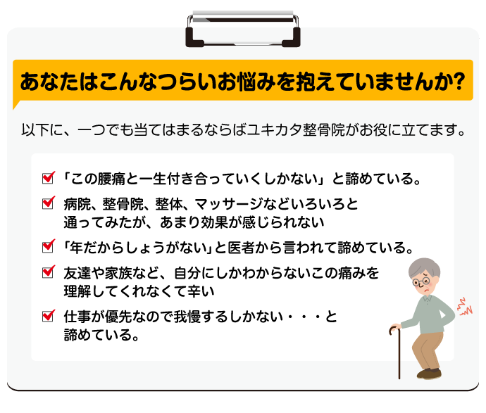 あなたはこんなつらいお悩みを抱えていませんか？以下に、一つでも当てはまるならばユキカタ整骨院がお役に立てます。☑「この腰痛と一生付き合っていくしかない」と諦めている。☑ 病院、整骨院、整体、マッサージなどいろいろと通ってみたが、あまり効果が感じられない☑「年だからしょうがない」と医者から言われて諦めている。☑ 友達や家族など、自分にしかわからないこの痛みを理解してくれなくて辛い☑ 仕事が優先なので我慢するしかない・・・と諦めている。
