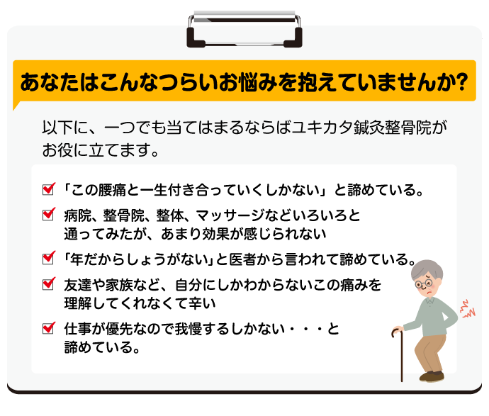 あなたはこんなつらいお悩みを抱えていませんか？以下に、一つでも当てはまるならばユキカタ鍼灸整骨院がお役に立てます。☑「この腰痛と一生付き合っていくしかない」と諦めている。☑ 病院、整骨院、整体、マッサージなどいろいろと通ってみたが、あまり効果が感じられない☑「年だからしょうがない」と医者から言われて諦めている。☑ 友達や家族など、自分にしかわからないこの痛みを理解してくれなくて辛い☑ 仕事が優先なので我慢するしかない・・・と諦めている。