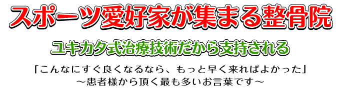 こんな治療院は今までに無い！スポーツ愛好家が集まる整骨院。ユキカタ式治療技術だから支持される！「こんなにすぐ良くなるなら、もっと早く来ればよかった」～患者様から頂く最も多いお言葉です～