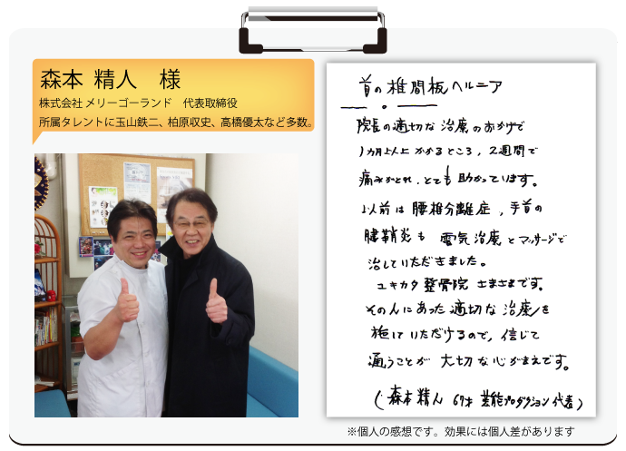 森本 精人様　株式会社メリーゴーランド 代表取締役　所属タレントに玉山鉄二、柏原収史、高橋優太など多数。　森本さまの声「首の椎間板ヘルニア・院長の適切な治療のおかげで、1ヶ月以上かかるところ、2週間で痛みが取れ、とても助かっています。以前は腰椎分離症、手首の腱鞘炎も電気治療とマッサージで直していただきました。ユキカタ整骨院さまさまです。その人にあった適切な治療を施していただけるので、信じて通うことが大切な心がまえです。」※個人の感想です。効果には個人差があります