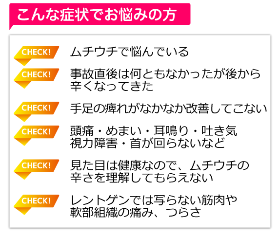 ムチウチで悩んでいる,事故直後は何ともなかったが後から辛くなってきた,手足の痺れがなかなか改善してこない,頭痛・めまい・耳鳴り・吐き気・視力障害・首が回らないなど,見た目は健康なので、ムチウチの辛さを理解してもらえない,レントゲンでは写らない筋肉や
軟部組織の痛み、つらさ 