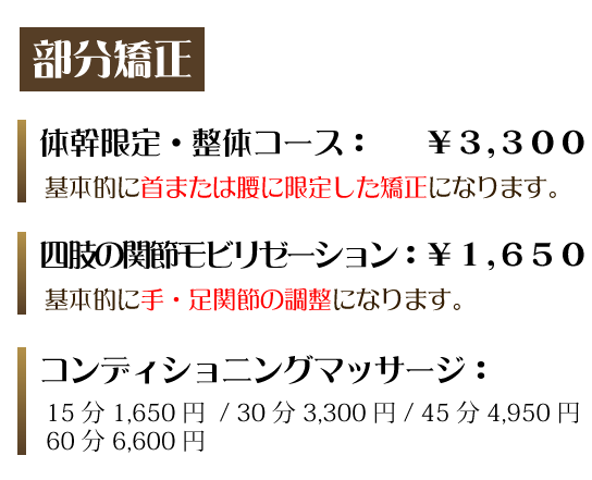 部分矯正　体幹限定・整体コース：￥3,300　基本的に首または腰に限定した矯正になります。四肢の関節モビリゼーション：￥1,650基本的に手・足関節の調整になります。コンディショニングマッサージ：15分1,650円/30分3,300円/45分4,950円/60分6,600円