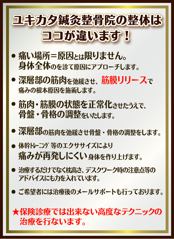 ユキカタ鍼灸整骨院の整体はココが違います！・痛い場所＝原因とは限りません。身体全体のを診て原因にアプローチします。深層部の筋肉を弛緩させ、筋膜リリースで痛みの根本原因を施術します。筋肉・筋膜の状態を正常化させたうえで、骨盤・骨格の調整をいたします。体幹ﾄﾚｰﾆﾝｸﾞ等のエクササイズにより痛みが再発しにくい身体を作り上げます。治療するだけでなく枕高さ、デスクワーク時の注意点等のアドバイスにも力を入れています。ご希望者には治療後のメールサポートも行っております。★保険診療では出来ない高度なﾃｸﾆｯｸの治療を行ないます。