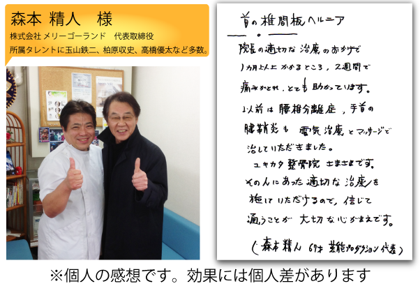 森本 精人様　株式会社メリーゴーランド 代表取締役　所属タレントに玉山鉄二、柏原収史、高橋優太など多数。　森本さまの声「首の椎間板ヘルニア・院長の適切な治療のおかげで、1ヶ月以上かかるところ、2週間で痛みが取れ、とても助かっています。以前は腰椎分離症、手首の腱鞘炎も電気治療とマッサージで直していただきました。ユキカタ整骨院さまさまです。その人にあった適切な治療を施していただけるので、信じて通うことが大切な心がまえです。」※個人の感想です。効果には個人差があります