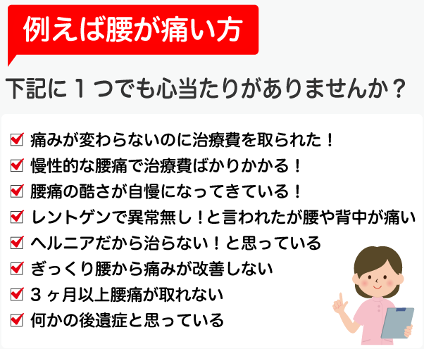 例えば腰が痛い方　下記に1つでも心当たりがありませんか？○痛みが変わらないのに治療費を取られた！○慢性的な腰痛で治療費ばかりかかる！○腰痛の酷さが自慢になってきている！○レントゲンで異常無し！と言われたが腰や背中が痛い○ヘルニアだから治らない！と思っている○ぎっくり腰から痛みが改善しない○3ヶ月以上腰痛が取れない○何かの後遺症と思っている