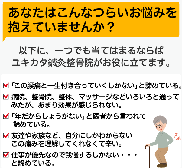 あなたはこんなつらいお悩みを抱えていませんか？以下に、一つでも当てはまるならばユキカタ鍼灸整骨院がお役に立てます。☑「この腰痛と一生付き合っていくしかない」と諦めている。☑ 病院、整骨院、整体、マッサージなどいろいろと通ってみたが、あまり効果が感じられない☑「年だからしょうがない」と医者から言われて諦めている。☑ 友達や家族など、自分にしかわからないこの痛みを理解してくれなくて辛い☑ 仕事が優先なので我慢するしかない・・・と諦めている。