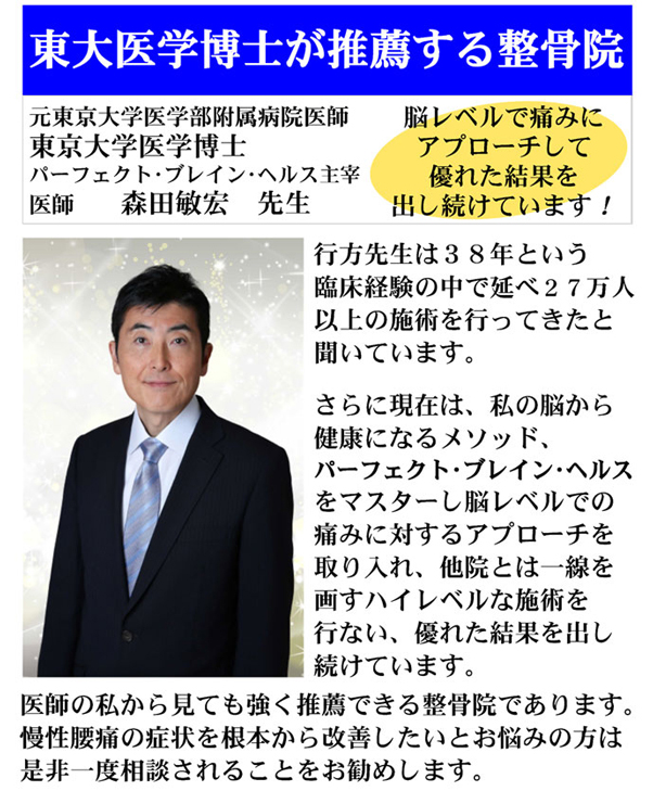 東大医学博士が推薦する整骨院：元東京大学医学部付属病院医師 東京大学医学博士 パーフェクト・ブレイン・ヘルス主催 医師 森田敏宏 先生　脳レベルで痛みにアプローチして優れた結果を出し続けています！　行方先生は38年という臨床経験の中で延べ27万人以上の施術を行ってきたと聞いています。さらに現在は、私の脳から健康になるメソッド、パーフェクト・ブレイン・ヘルスをマスターし脳レベルでの痛みに対するアプローチを画すハイレベルな施術を行ない、優れた結果を出し続けています。医師の私から見ても強く推薦できる整骨院であります。慢性腰痛の症状を根本から改善したいとお悩みの方は是非一度相談されることをお勧めします。